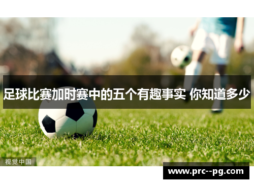 足球比赛加时赛中的五个有趣事实 你知道多少