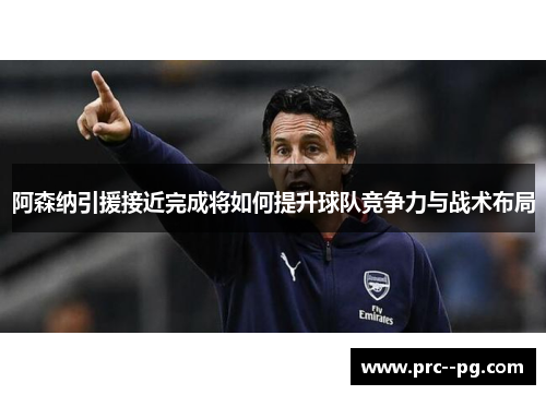 阿森纳引援接近完成将如何提升球队竞争力与战术布局
