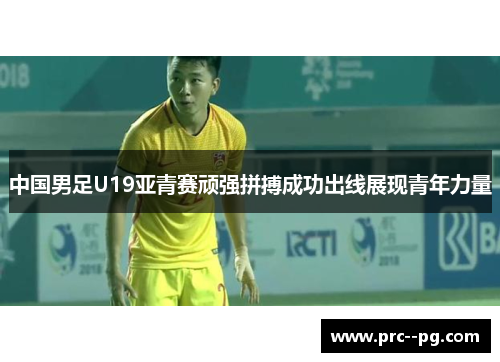 中国男足U19亚青赛顽强拼搏成功出线展现青年力量