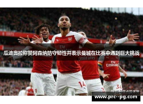 瓜迪奥拉称赞阿森纳防守韧性并表示曼城在比赛中遇到巨大挑战 瓜迪奥拉称赞阿森纳防守韧性并表示曼城在比赛中遇到巨大挑战