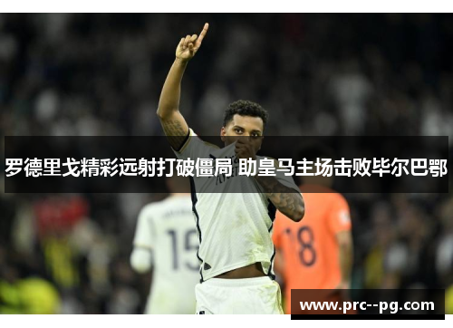 罗德里戈精彩远射打破僵局 助皇马主场击败毕尔巴鄂