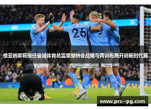 维亚纳即将接任曼城体育总监重塑转会战略与青训布局开启新时代篇 维亚纳即将接任曼城体育总监重塑转会战略与青训布局开启新时代篇
