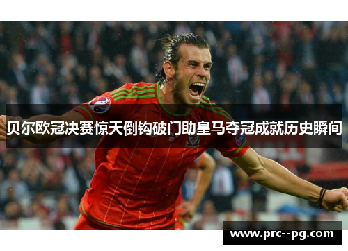贝尔欧冠决赛惊天倒钩破门助皇马夺冠成就历史瞬间 贝尔欧冠决赛惊天倒钩破门助皇马夺冠成就历史瞬间
